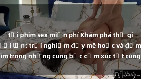 tải phim sex miễn phí Khám phá thế giới mới với sex người lớn: trải nghiệm đầy mê hoặc và đắm chìm trong những cung bậc cảm xúc tột cùng, hứng khởi và cuốn hút.