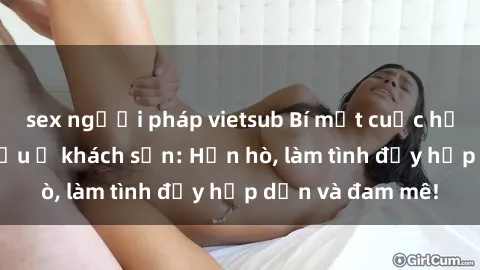 sex người pháp vietsub Bí mật cuộc hẹn gái Việt lần đầu ở khách sạn: Hẹn hò, làm tình đầy hấp dẫn và đam mê!