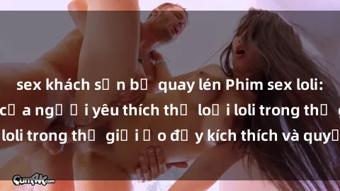sex khách sạn bị quay lén Phim sex loli: thỏa mãn đam mê của người yêu thích thể loại loli trong thế giới ảo đầy kích thích và quyến rũ.