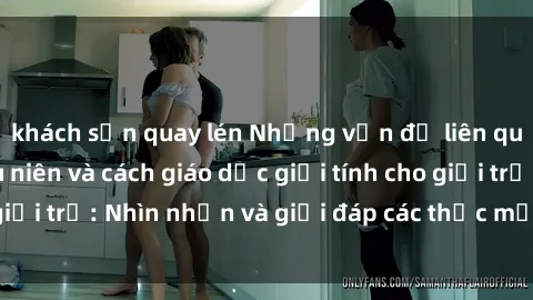 khách sạn quay lén Những vấn đề liên quan đến sex thiếu niên và cách giáo dục giới tính cho giới trẻ: Nhìn nhận và giải đáp các thắc mắc quan trọng.