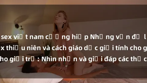 sex việt nam cưỡng hiếp Những vấn đề liên quan đến sex thiếu niên và cách giáo dục giới tính cho giới trẻ: Nhìn nhận và giải đáp các thắc mắc quan trọng.