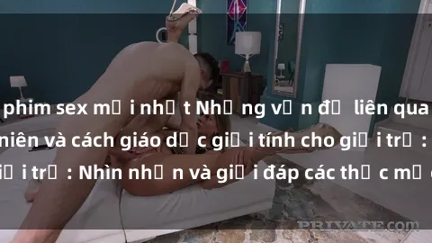 phim sex mới nhất Những vấn đề liên quan đến sex thiếu niên và cách giáo dục giới tính cho giới trẻ: Nhìn nhận và giải đáp các thắc mắc quan trọng.