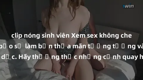 clip nóng sinh viên Xem sex không che HD miễn phí đảm bảo sẽ làm bạn thỏa mãn tưởng tượng và nhu cầu tình dục. Hãy thưởng thức những cảnh quay hấp dẫn và mãnh liệt ngay bây giờ!