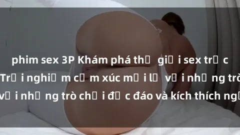 phim sex 3P Khám phá thế giới sex trực tuyến: Hơn tuổi? Trải nghiệm cảm xúc mới lạ với những trò chơi độc đáo và kích thích người lớn