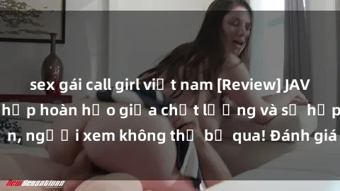 sex gái call girl việt nam [Review] JAV Idol Vietsub: Sự kết hợp hoàn hảo giữa chất lượng và sự hấp dẫn, người xem không thể bỏ qua! Đánh giá chi tiết về ứng dụng này!