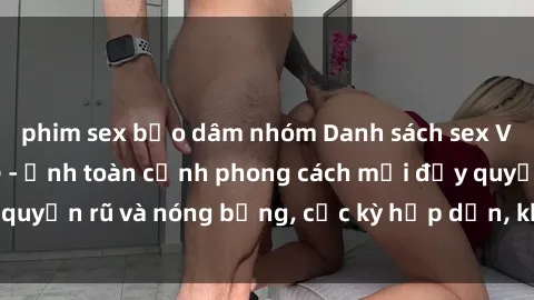 phim sex bạo dâm nhóm Danh sách sex Việt Nam không che - Ảnh toàn cảnh phong cách mới đầy quyến rũ và nóng bỏng, cực kỳ hấp dẫn, không thể bỏ qua!