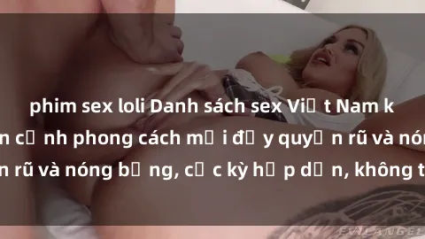 phim sex loli Danh sách sex Việt Nam không che - Ảnh toàn cảnh phong cách mới đầy quyến rũ và nóng bỏng, cực kỳ hấp dẫn, không thể bỏ qua!