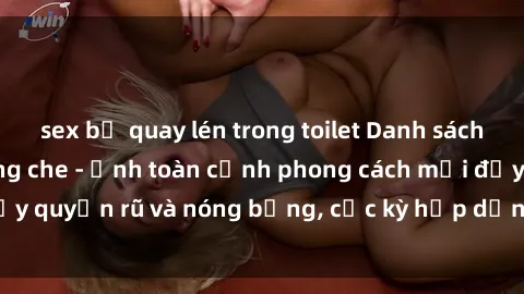 sex bị quay lén trong toilet Danh sách sex Việt Nam không che - Ảnh toàn cảnh phong cách mới đầy quyến rũ và nóng bỏng, cực kỳ hấp dẫn, không thể bỏ qua!