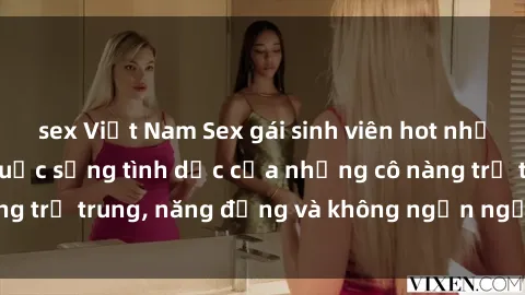 sex Việt Nam Sex gái sinh viên hot nhất: Cùng khám phá cuộc sống tình dục của những cô nàng trẻ trung, năng động và không ngần ngại thử nghiệm!