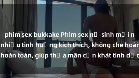 phim sex bukkake Phim sex nữ sinh mới nhất: Trải nghiệm nhiều tình huống kích thích, không che hoàn toàn, giúp thỏa mãn cơn khát tình dục của các bạn trẻ