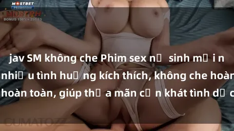 jav SM không che Phim sex nữ sinh mới nhất: Trải nghiệm nhiều tình huống kích thích, không che hoàn toàn, giúp thỏa mãn cơn khát tình dục của các bạn trẻ