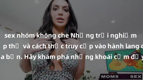 sex nhóm không che Những trải nghiệm mới lạ với sex tập thể và cách thức truy cập vào hành lang đam mê của bạn. Hãy khám phá những khoái cảm đầy kích thích với tập thể hấp dẫn!