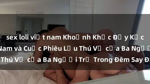 sex loli việt nam Khoảnh Khắc Đầy Kịch Tính: Sex  Việt Nam và Cuộc Phiêu Lưu Thú Vị của Ba Người Trẻ Trong Đêm Say Đắm