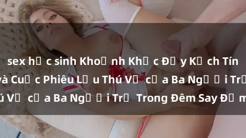 sex học sinh Khoảnh Khắc Đầy Kịch Tính: Sex  Việt Nam và Cuộc Phiêu Lưu Thú Vị của Ba Người Trẻ Trong Đêm Say Đắm