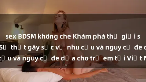 sex BDSM không che Khám phá thế giới sex loli Việt Nam: Sự thật gây sốc về nhu cầu và nguy cơ đe dọa cho trẻ em tại Việt Nam