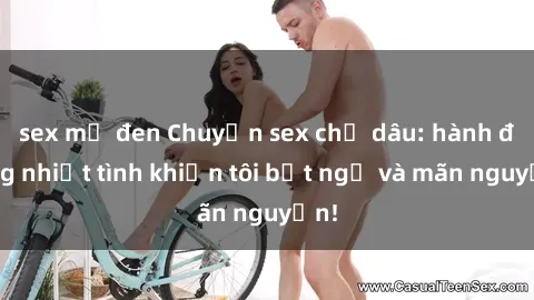 sex mỹ đen Chuyện sex chị dâu: hành động nhiệt tình khiến tôi bất ngờ và mãn nguyện!