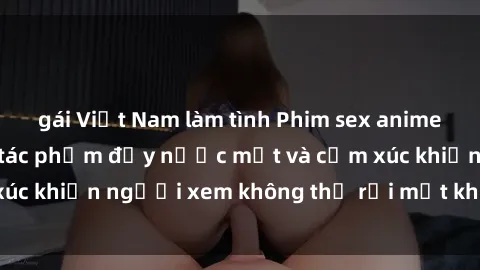 gái Việt Nam làm tình Phim sex anime đỉnh cao: Những tác phẩm đầy nước mắt và cảm xúc khiến người xem không thể rời mắt khỏi màn hình