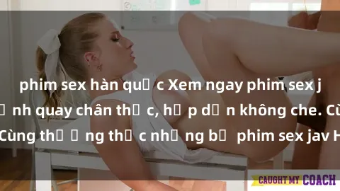 phim sex hàn quốc Xem ngay phim sex jav HD với những cảnh quay chân thực, hấp dẫn không che. Cùng thưởng thức những bộ phim sex jav HD hot nhất hiện nay!