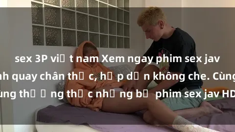 sex 3P việt nam Xem ngay phim sex jav HD với những cảnh quay chân thực, hấp dẫn không che. Cùng thưởng thức những bộ phim sex jav HD hot nhất hiện nay!