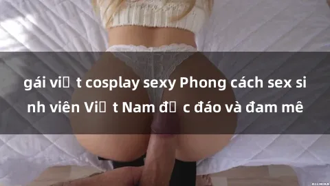 gái việt cosplay sexy Phong cách sex sinh viên Việt Nam độc đáo và đam mê
